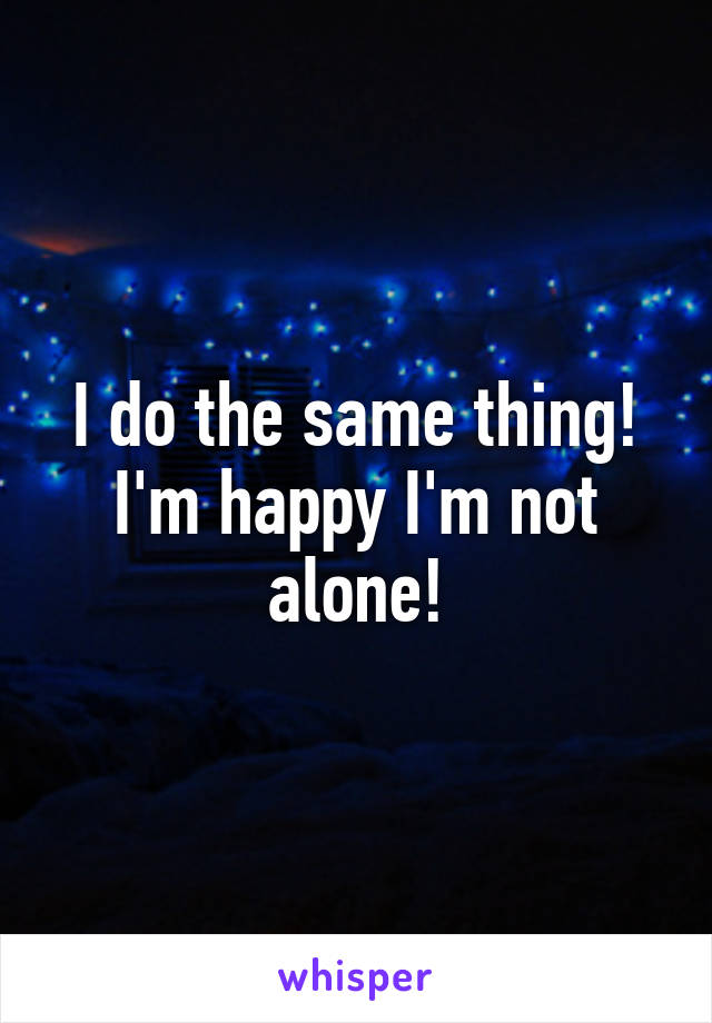 I do the same thing! I'm happy I'm not alone!