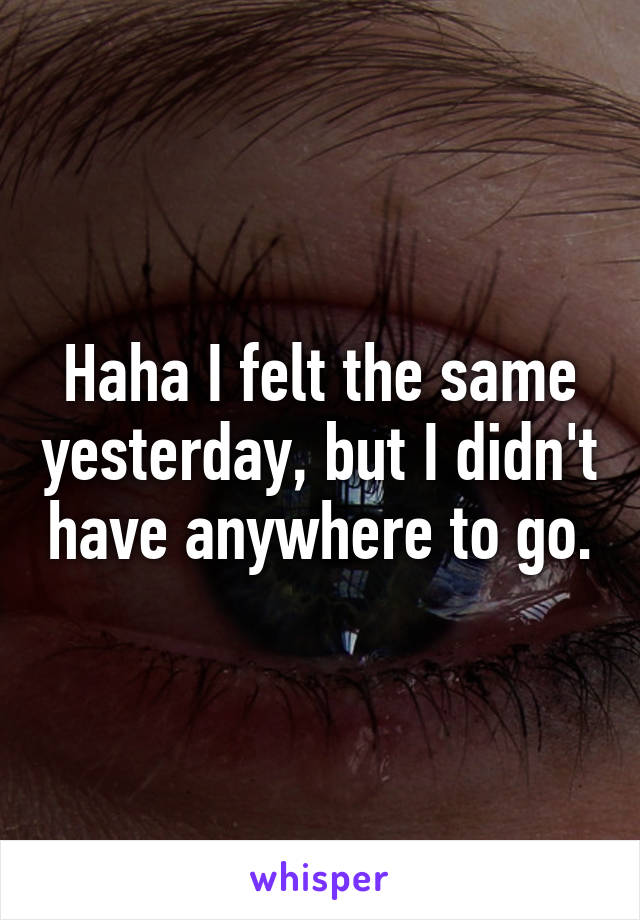Haha I felt the same yesterday, but I didn't have anywhere to go.