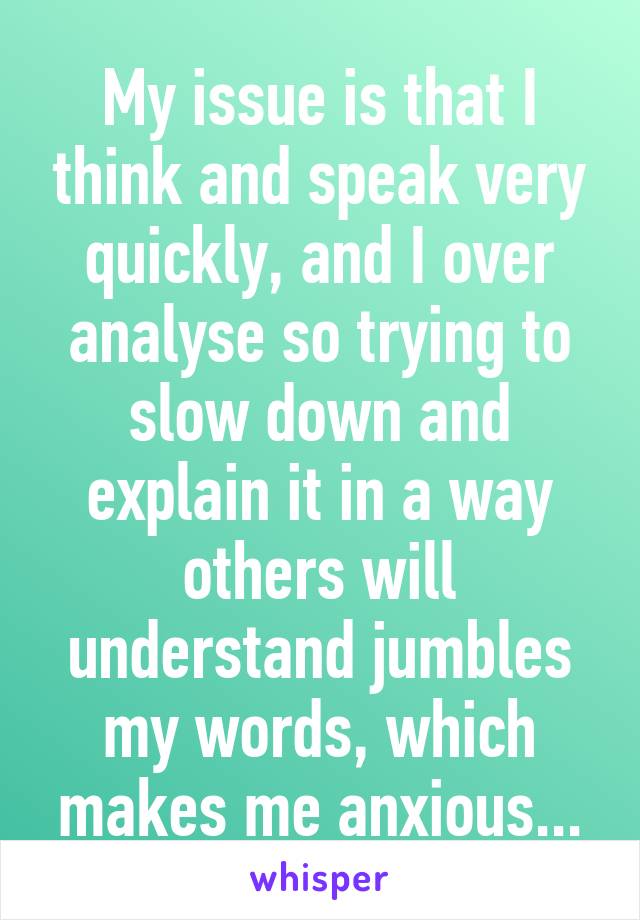 My issue is that I think and speak very quickly, and I over analyse so trying to slow down and explain it in a way others will understand jumbles my words, which makes me anxious...