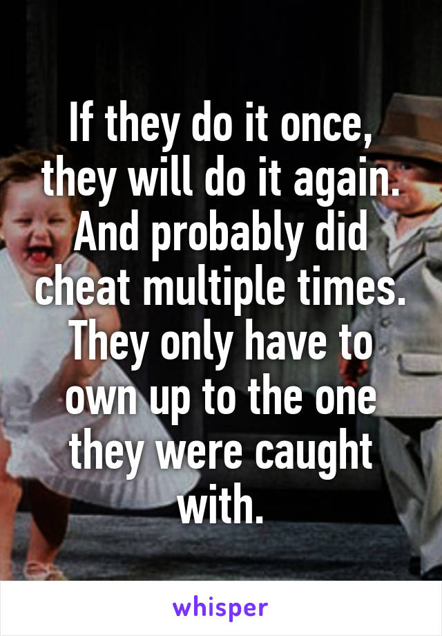 If they do it once, they will do it again. And probably did cheat multiple times. They only have to own up to the one they were caught with.