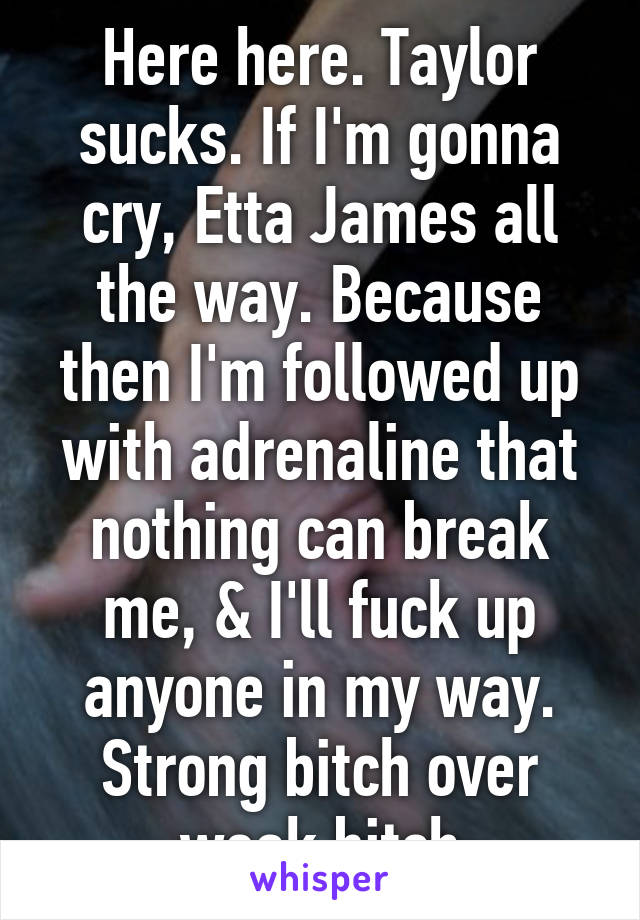 Here here. Taylor sucks. If I'm gonna cry, Etta James all the way. Because then I'm followed up with adrenaline that nothing can break me, & I'll fuck up anyone in my way. Strong bitch over weak bitch