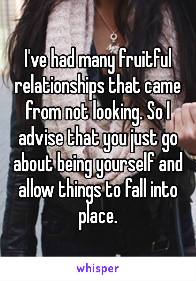 I've had many fruitful relationships that came from not looking. So I advise that you just go about being yourself and allow things to fall into place.