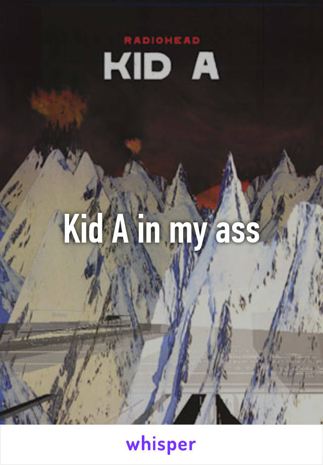 Kid A in my ass