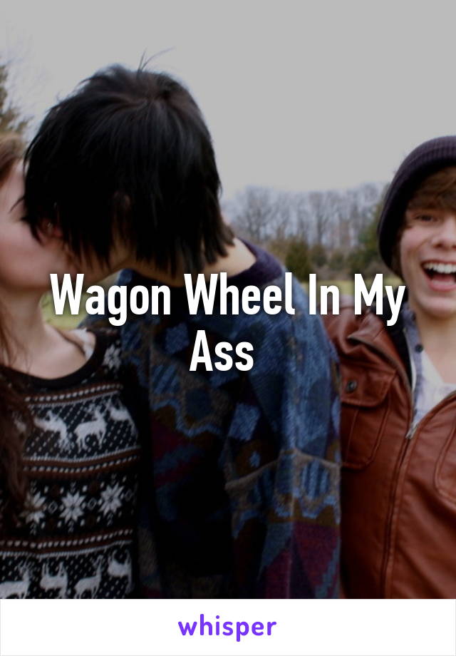 Wagon Wheel In My Ass 