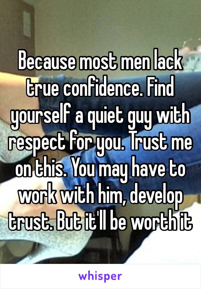 Because most men lack true confidence. Find yourself a quiet guy with respect for you. Trust me on this. You may have to work with him, develop trust. But it'll be worth it 