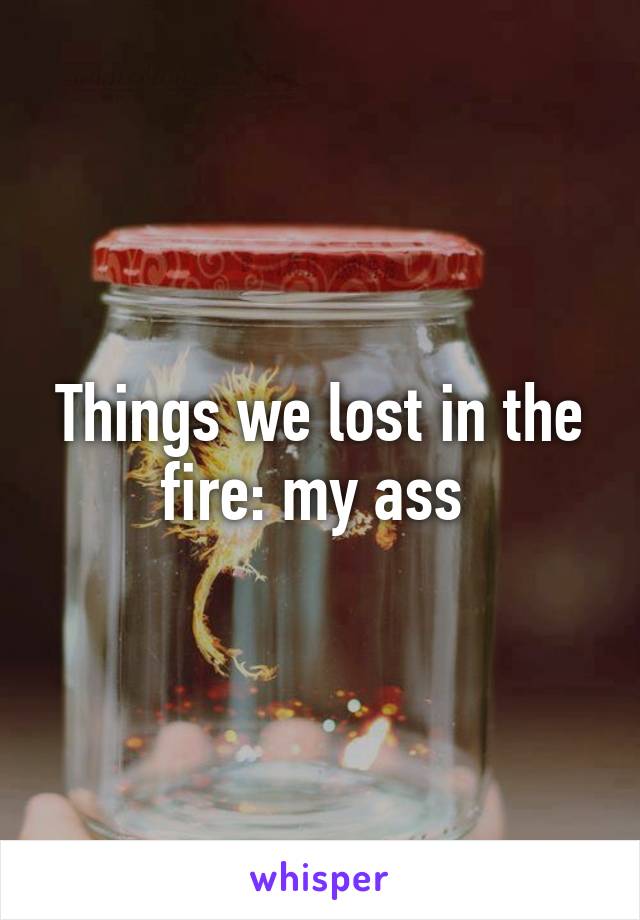 Things we lost in the fire: my ass 