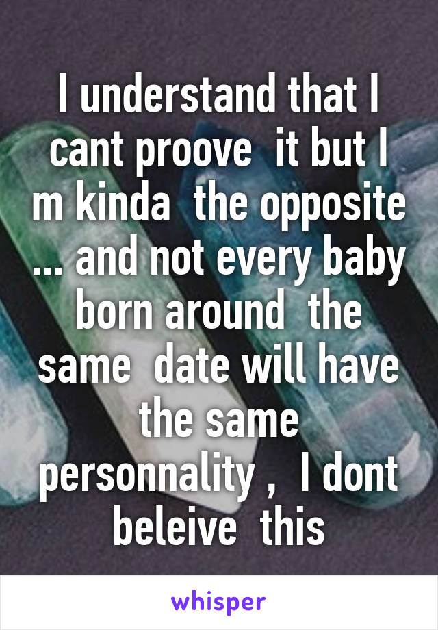 I understand that I cant proove  it but I m kinda  the opposite ... and not every baby born around  the same  date will have the same personnality ,  I dont beleive  this