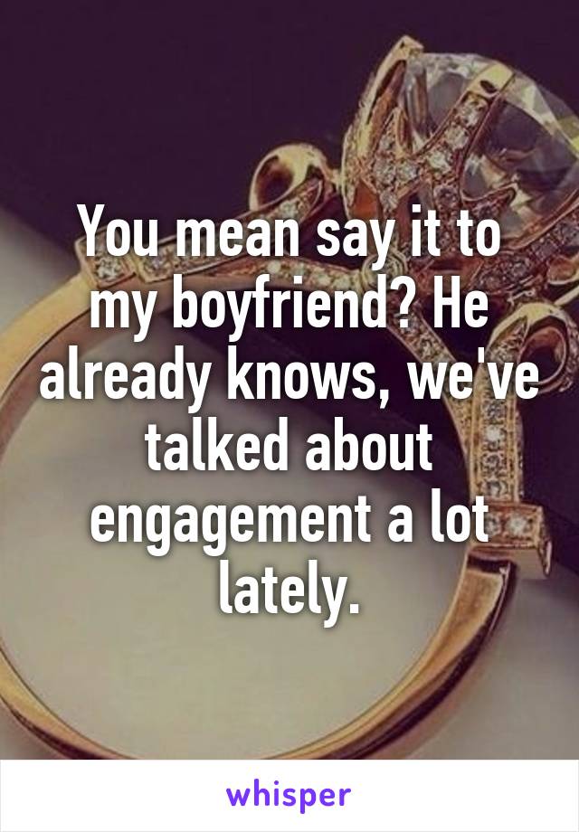 You mean say it to my boyfriend? He already knows, we've talked about engagement a lot lately.