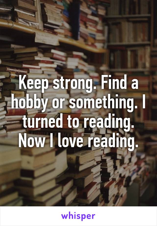 Keep strong. Find a hobby or something. I turned to reading. Now I love reading.