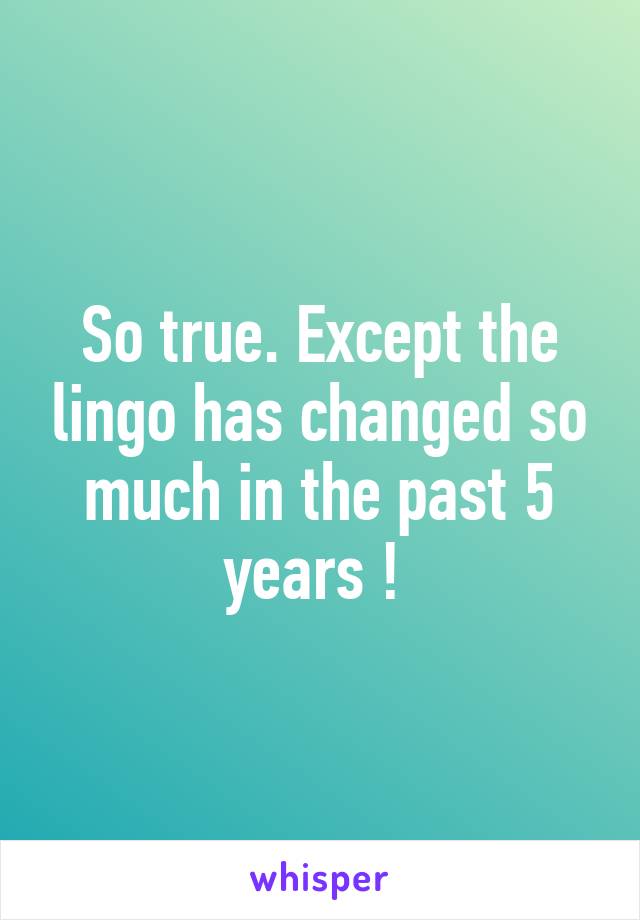 So true. Except the lingo has changed so much in the past 5 years ! 