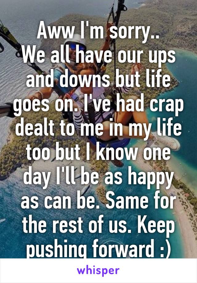 Aww I'm sorry..
We all have our ups and downs but life goes on. I've had crap dealt to me in my life too but I know one day I'll be as happy as can be. Same for the rest of us. Keep pushing forward :)