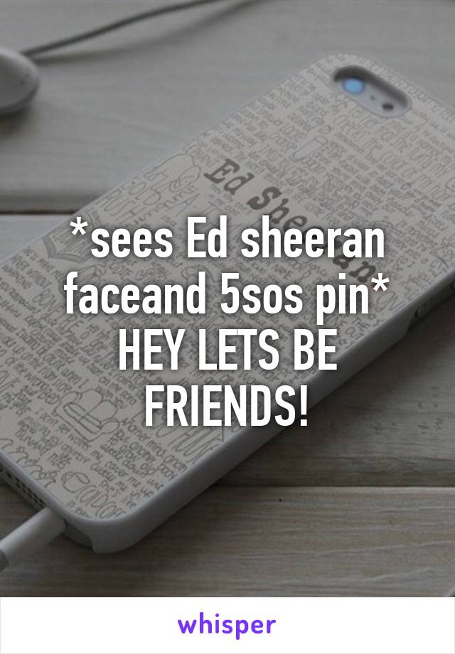 *sees Ed sheeran faceand 5sos pin*
HEY LETS BE FRIENDS!