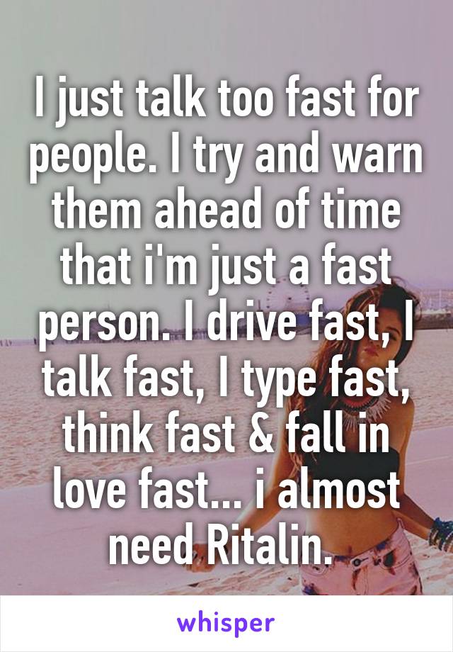 I just talk too fast for people. I try and warn them ahead of time that i'm just a fast person. I drive fast, I talk fast, I type fast, think fast & fall in love fast... i almost need Ritalin. 