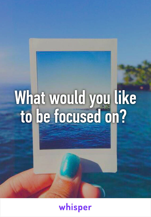 What would you like to be focused on? 