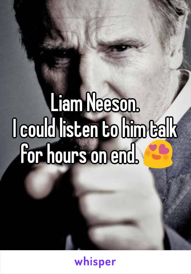 Liam Neeson.
I could listen to him talk for hours on end. 😍