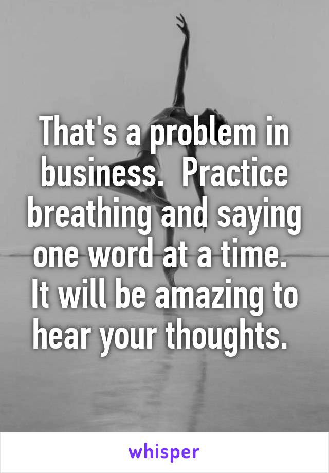 That's a problem in business.  Practice breathing and saying one word at a time.  It will be amazing to hear your thoughts. 