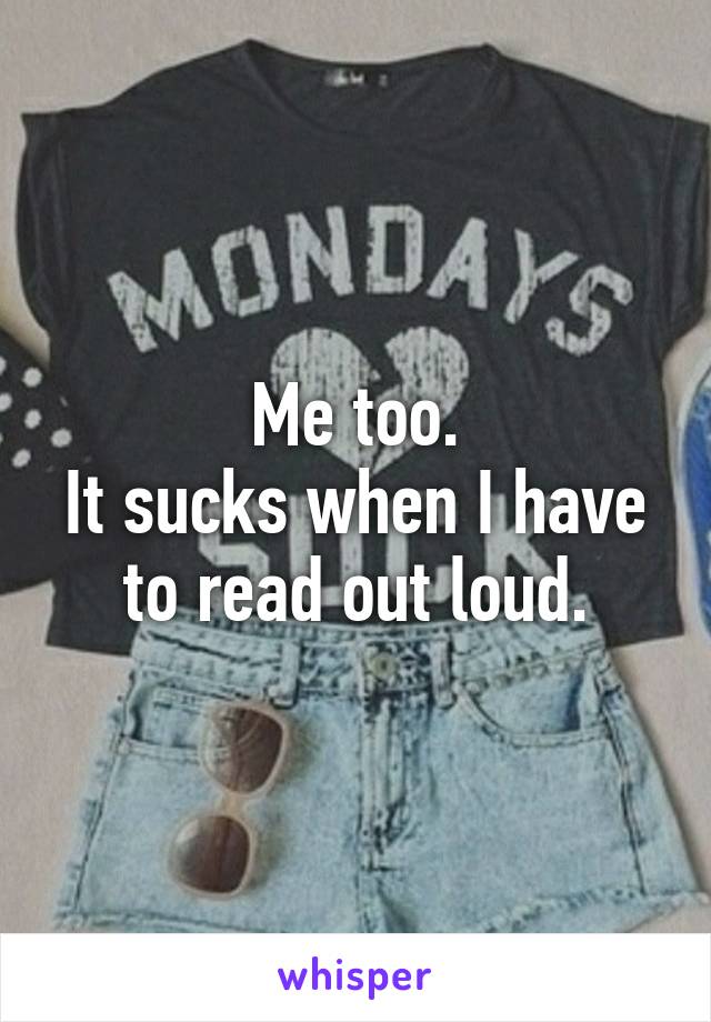 Me too.
It sucks when I have to read out loud.