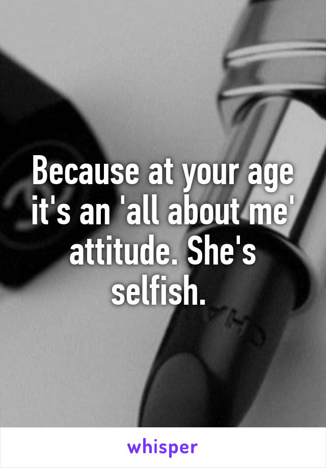 Because at your age it's an 'all about me' attitude. She's selfish. 