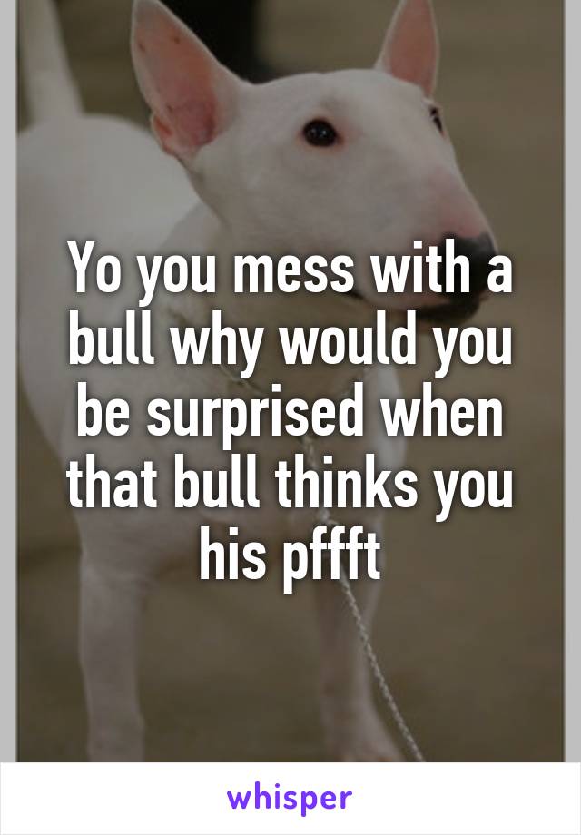 Yo you mess with a bull why would you be surprised when that bull thinks you his pffft