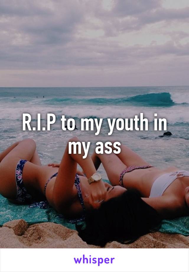 R.I.P to my youth in my ass