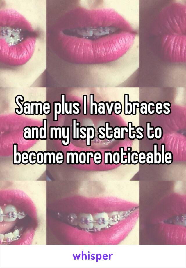 Same plus I have braces and my lisp starts to become more noticeable 