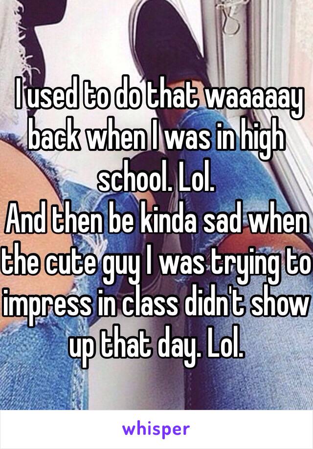  I used to do that waaaaay back when I was in high school. Lol. 
And then be kinda sad when the cute guy I was trying to impress in class didn't show up that day. Lol. 