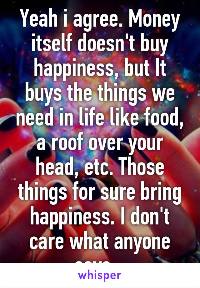 Yeah i agree. Money itself doesn't buy happiness, but It buys the things we need in life like food, a roof over your head, etc. Those things for sure bring happiness. I don't care what anyone says...