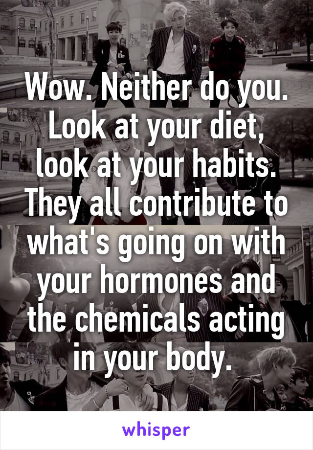 Wow. Neither do you. Look at your diet, look at your habits. They all contribute to what's going on with your hormones and the chemicals acting in your body. 