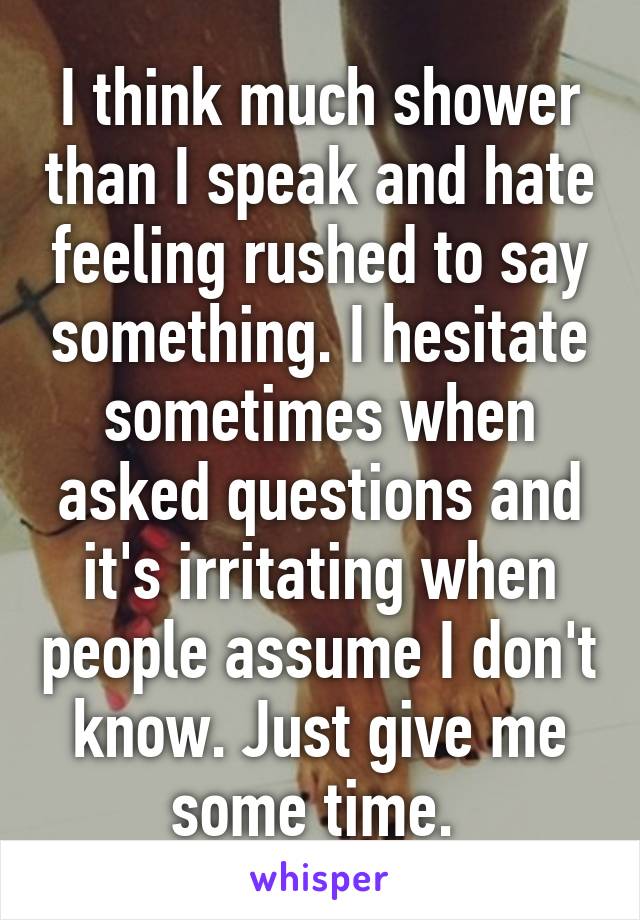 I think much shower than I speak and hate feeling rushed to say something. I hesitate sometimes when asked questions and it's irritating when people assume I don't know. Just give me some time. 