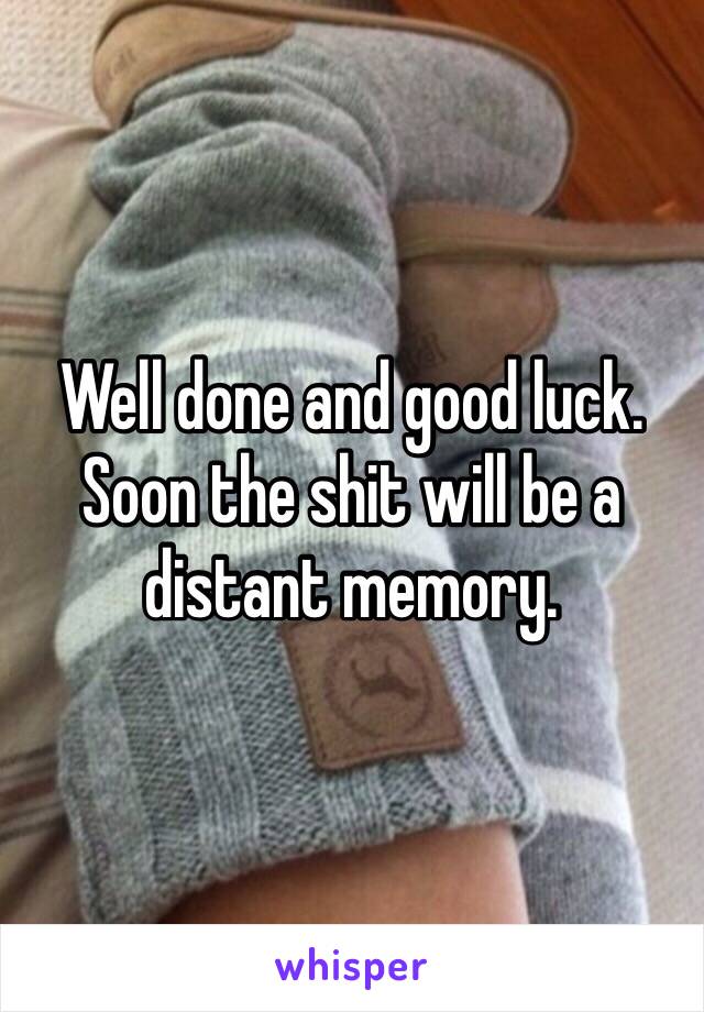 Well done and good luck. Soon the shit will be a distant memory. 