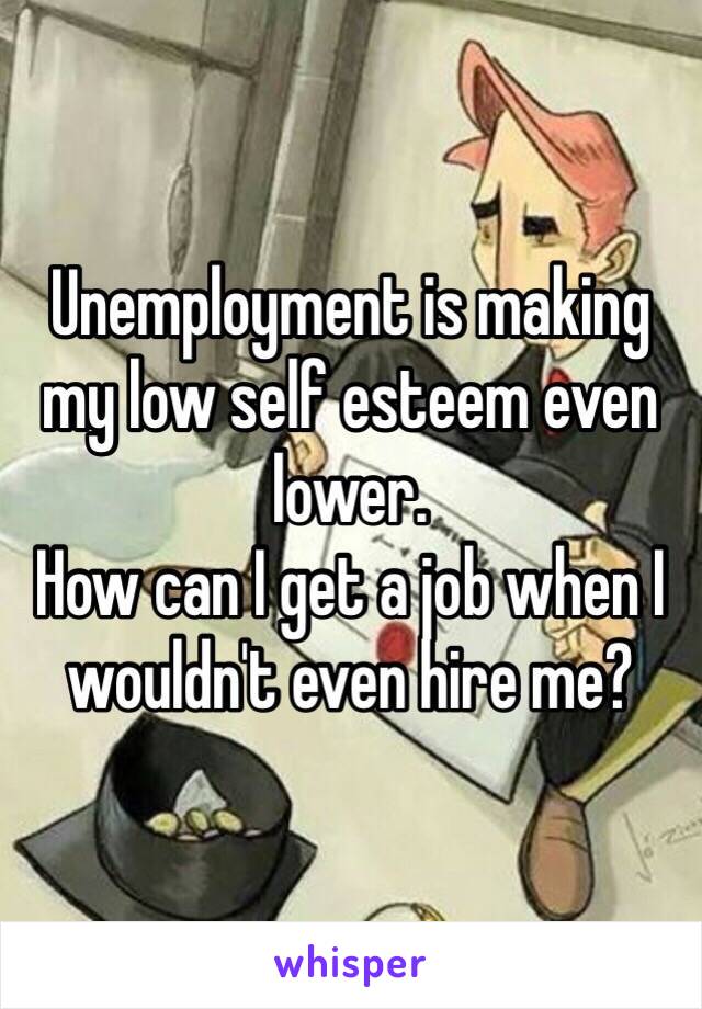 Unemployment is making my low self esteem even lower. 
How can I get a job when I wouldn't even hire me?