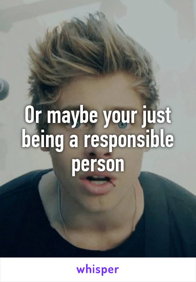 Or maybe your just being a responsible person