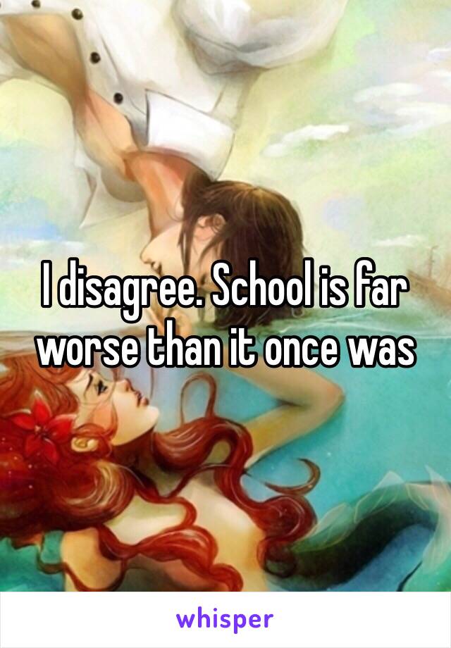 I disagree. School is far worse than it once was