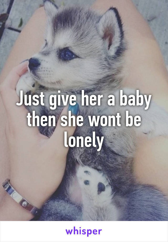 Just give her a baby then she wont be lonely