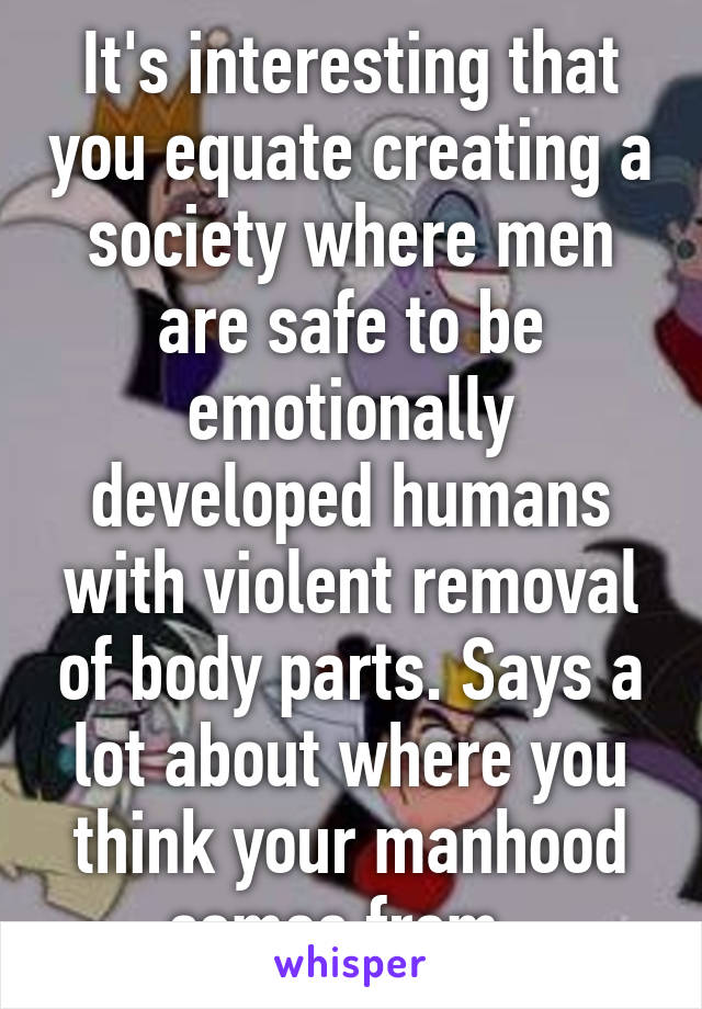 It's interesting that you equate creating a society where men are safe to be emotionally developed humans with violent removal of body parts. Says a lot about where you think your manhood comes from. 