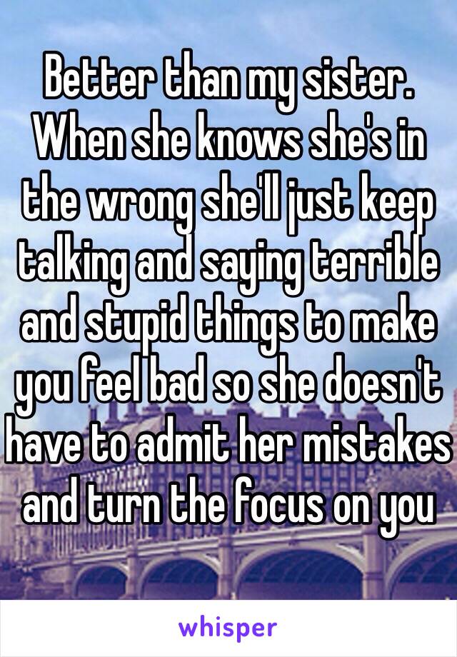 Better than my sister. When she knows she's in the wrong she'll just keep talking and saying terrible and stupid things to make you feel bad so she doesn't have to admit her mistakes and turn the focus on you