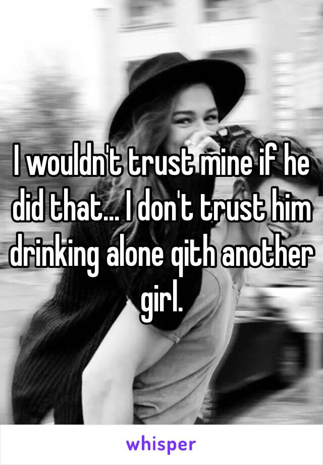 I wouldn't trust mine if he did that... I don't trust him drinking alone qith another girl.