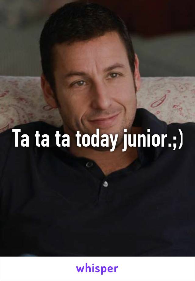 Ta ta ta today junior.;)