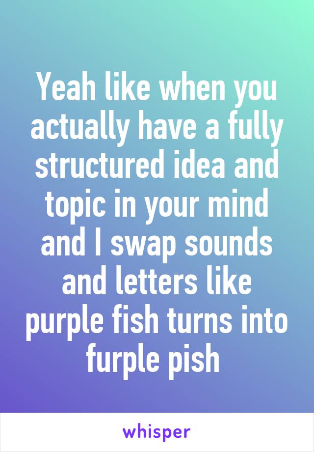 Yeah like when you actually have a fully structured idea and topic in your mind and I swap sounds and letters like purple fish turns into furple pish 