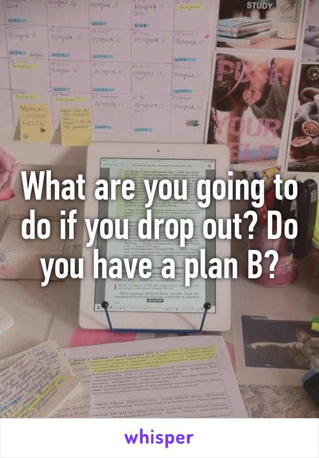 What are you going to do if you drop out? Do you have a plan B?