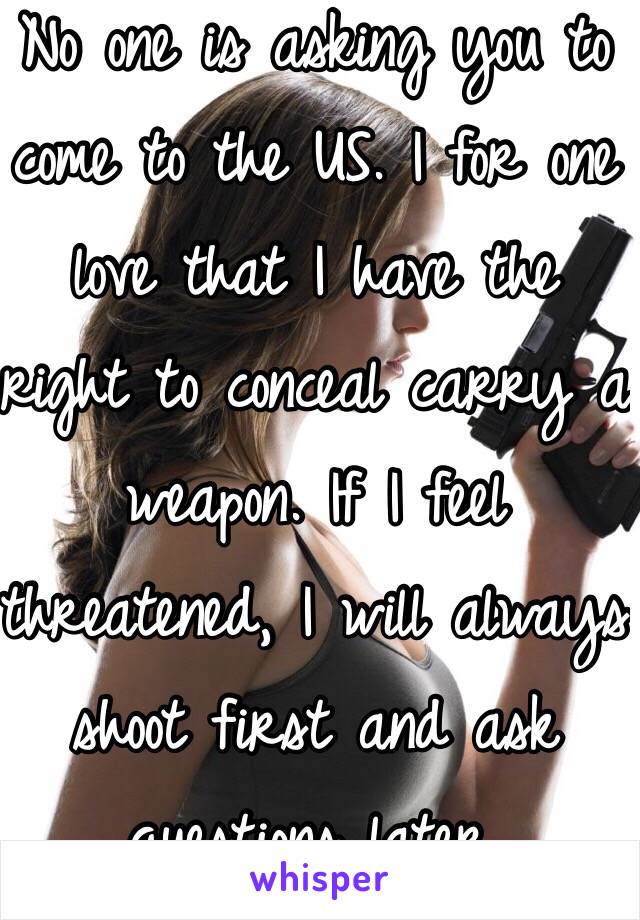 No one is asking you to come to the US. I for one love that I have the right to conceal carry a weapon. If I feel threatened, I will always shoot first and ask questions later.