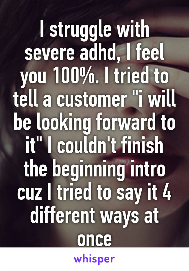 I struggle with severe adhd, I feel you 100%. I tried to tell a customer "i will be looking forward to it" I couldn't finish the beginning intro cuz I tried to say it 4 different ways at once