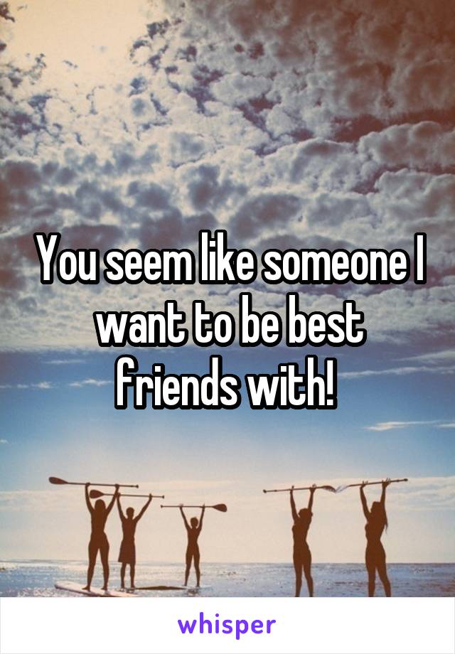 You seem like someone I want to be best friends with! 