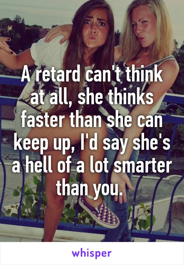 A retard can't think at all, she thinks faster than she can keep up, I'd say she's a hell of a lot smarter than you. 