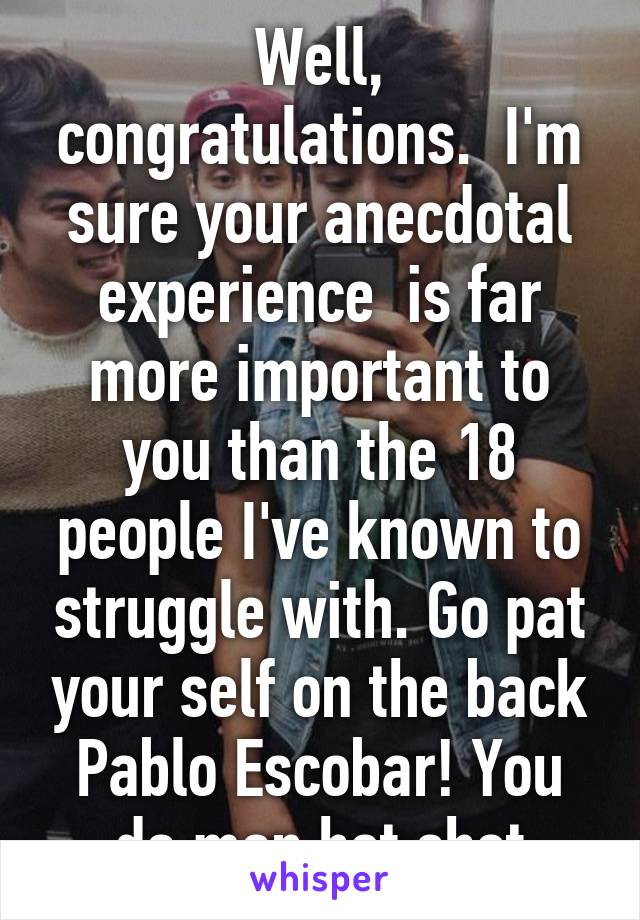 Well, congratulations.  I'm sure your anecdotal experience  is far more important to you than the 18 people I've known to struggle with. Go pat your self on the back Pablo Escobar! You da man hot shot