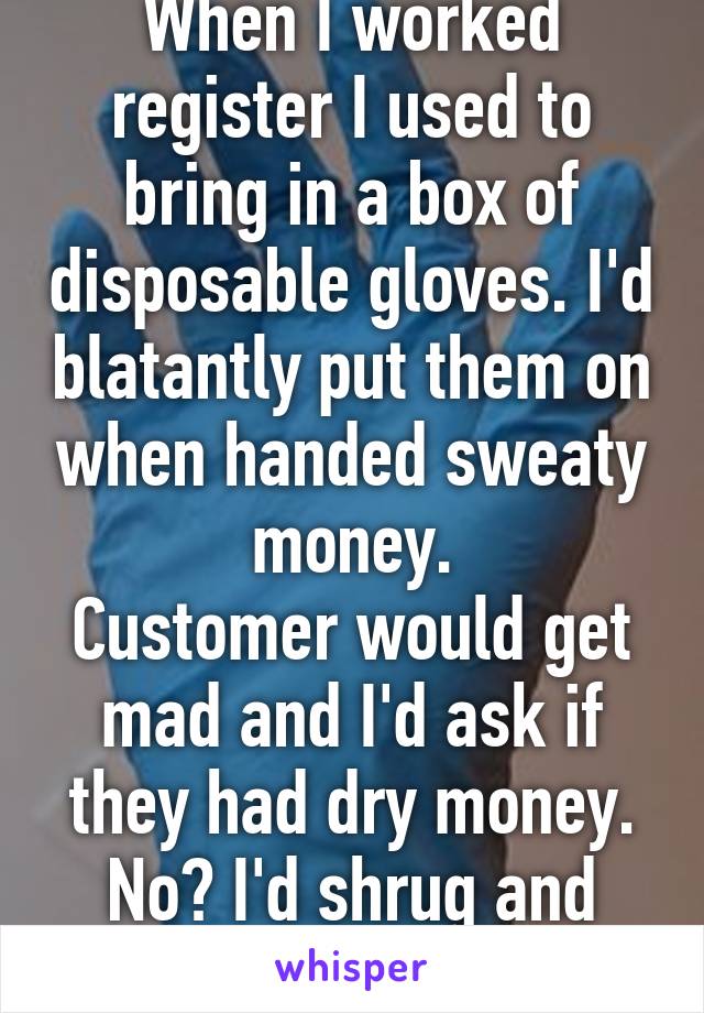 When I worked register I used to bring in a box of disposable gloves. I'd blatantly put them on when handed sweaty money.
Customer would get mad and I'd ask if they had dry money. No? I'd shrug and keep em on.