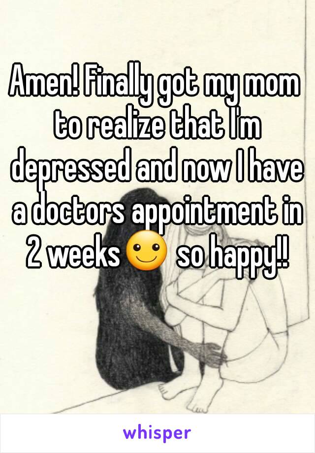 Amen! Finally got my mom to realize that I'm depressed and now I have a doctors appointment in 2 weeks☺ so happy!!