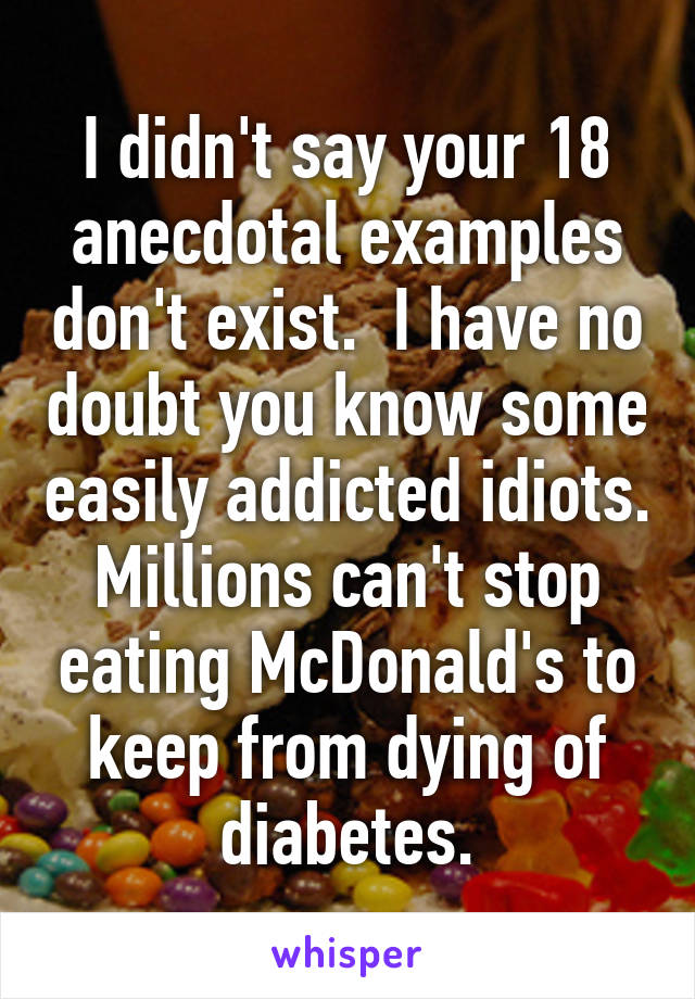 I didn't say your 18 anecdotal examples don't exist.  I have no doubt you know some easily addicted idiots. Millions can't stop eating McDonald's to keep from dying of diabetes.