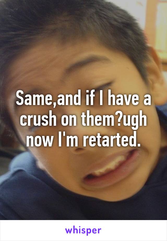 Same,and if I have a crush on them?ugh now I'm retarted.