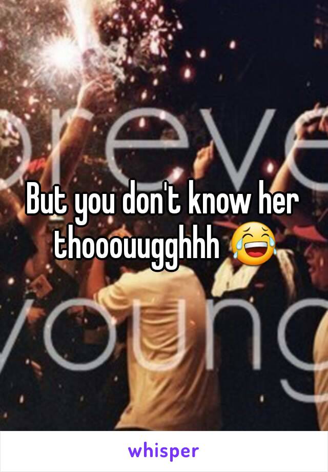 But you don't know her thooouugghhh 😂